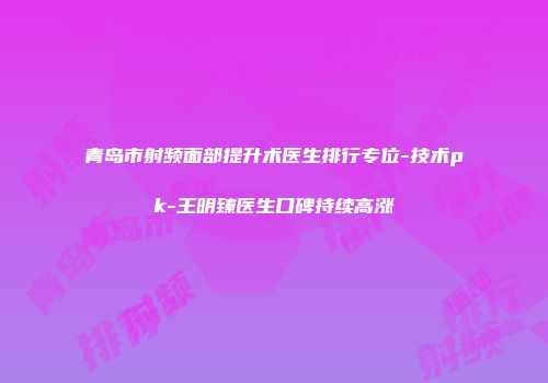 青岛市射频面部提升术医生排行专位-技术pk-王明臻医生口碑持续高涨