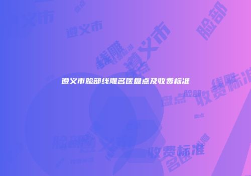 遵义市脸部线雕名医盘点及收费标准