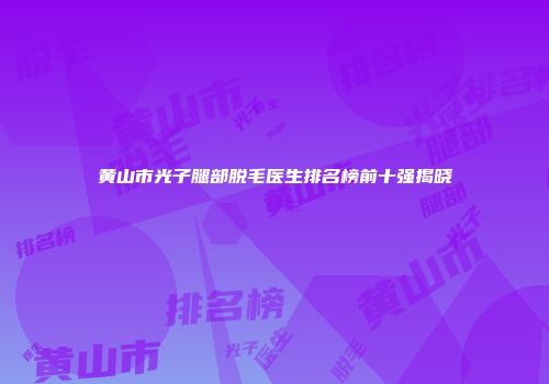 黄山市光子腿部脱毛医生排名榜前十强揭晓