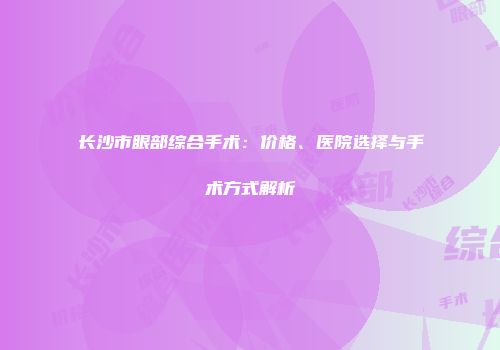 长沙市眼部综合手术：价格、医院选择与手术方式解析