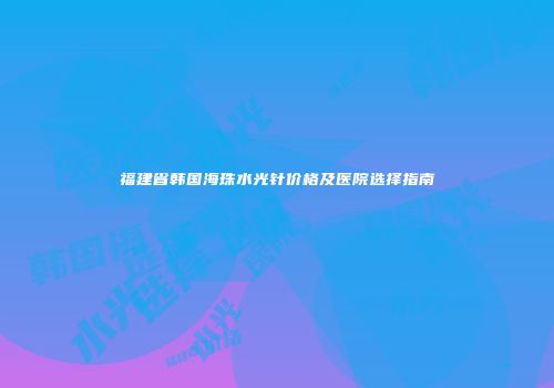 福建省韩国海珠水光针价格及医院选择指南