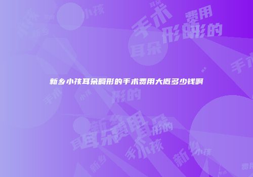新乡小孩耳朵畸形的手术费用大概多少钱啊