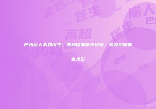巴州丽人高超医生：皮秒镭射激光祛斑，焕发肌肤青春光彩