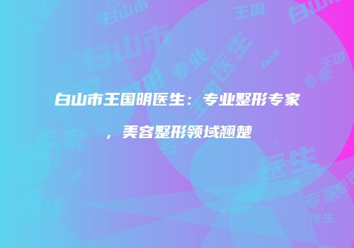 白山市王国明医生：专业整形专家，美容整形领域翘楚