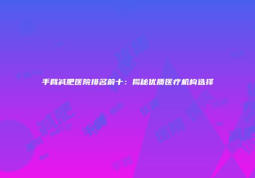 手臂减肥医院排名前十：揭秘优质医疗机构选择