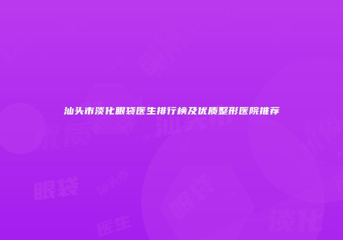 汕头市淡化眼袋医生排行榜及优质整形医院推荐