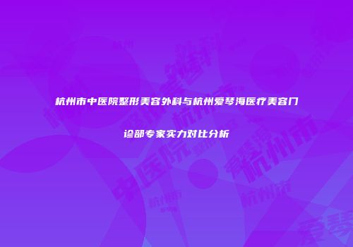 杭州市中医院整形美容外科与杭州爱琴海医疗美容门诊部专家实力对比分析