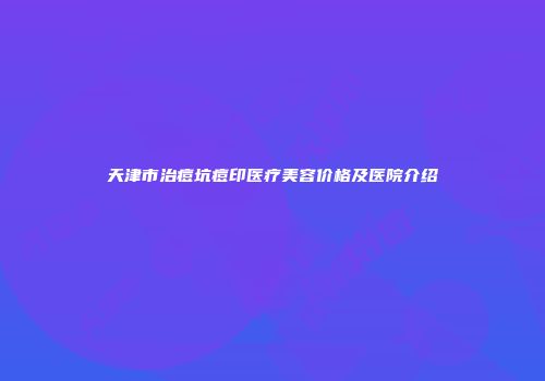 天津市治痘坑痘印医疗美容价格及医院介绍