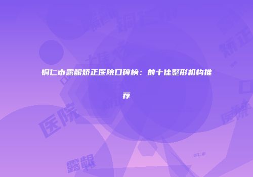 铜仁市露龈矫正医院口碑榜：前十佳整形机构推荐