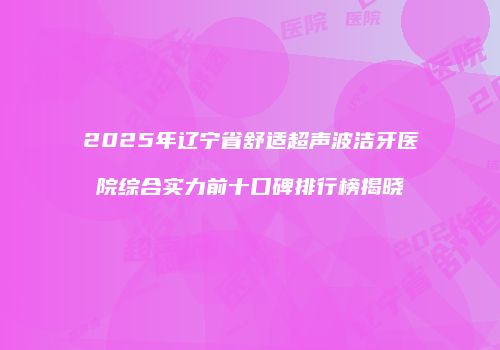 2025年辽宁省舒适超声波洁牙医院综合实力前十口碑排行榜揭晓