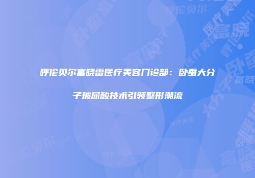 呼伦贝尔富晓雷医疗美容门诊部：卧蚕大分子玻尿酸技术引领整形潮流