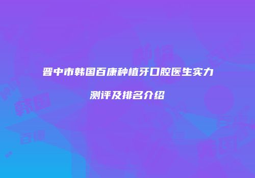 晋中市韩国百康种植牙口腔医生实力测评及排名介绍