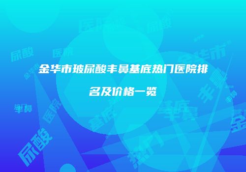 金华市玻尿酸丰鼻基底热门医院排名及价格一览