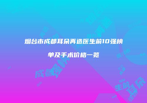 烟台市成都耳朵再造医生前10强榜单及手术价格一览