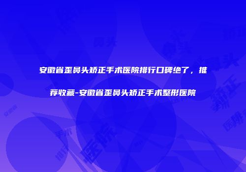 安徽省歪鼻头矫正手术医院排行口碑绝了，推荐收藏-安徽省歪鼻头矫正手术整形医院