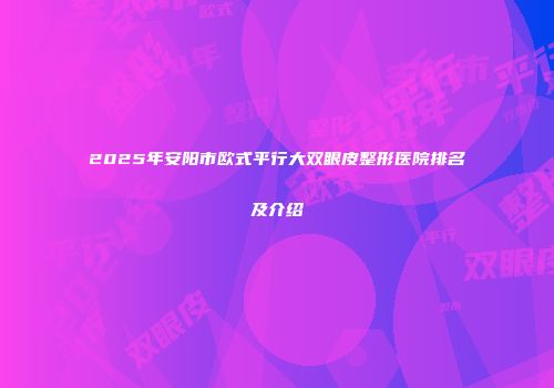 2025年安阳市欧式平行大双眼皮整形医院排名及介绍