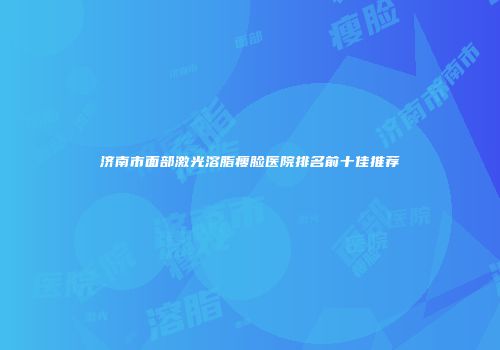 济南市面部激光溶脂瘦脸医院排名前十佳推荐