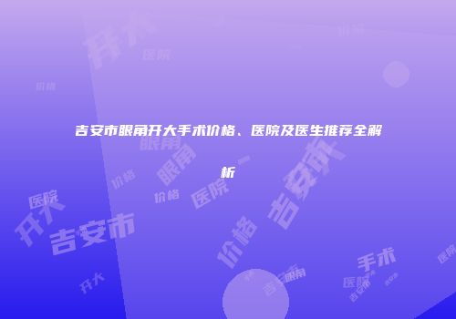 吉安市眼角开大手术价格、医院及医生推荐全解析
