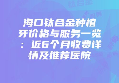海口钛合金种植牙价格与服务一览：近6个月收费详情及推荐医院