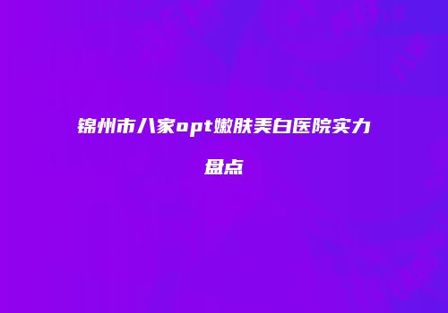 锦州市八家opt嫩肤美白医院实力盘点