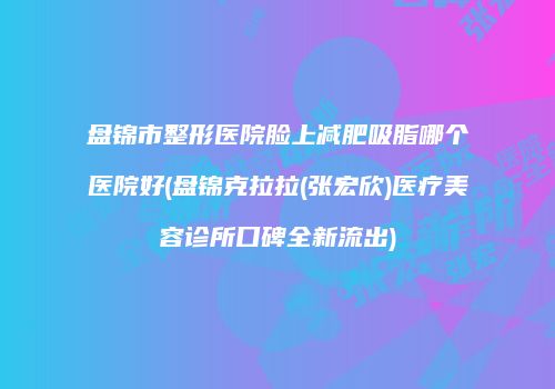 盘锦市整形医院脸上减肥吸脂哪个医院好(盘锦克拉拉(张宏欣)医疗美容诊所口碑全新流出)