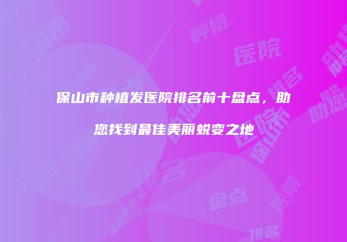 保山市种植发医院排名前十盘点，助您找到最佳美丽蜕变之地