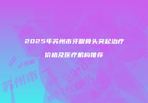 2025年苏州市牙龈骨头突起治疗价格及医疗机构推荐