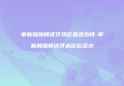 阜新玻璃烤瓷牙均价是多少钱-阜新玻璃烤瓷牙术价位多少