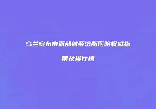 乌兰察布市面部射频溶脂医院权威指南及排行榜