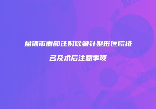 盘锦市面部注射除皱针整形医院排名及术后注意事项