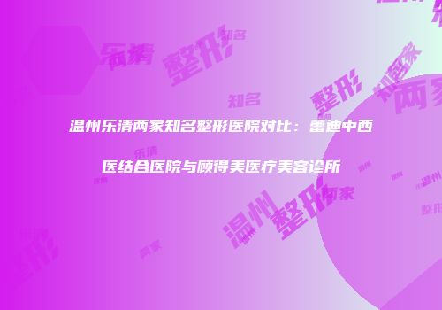 温州乐清两家知名整形医院对比：蕾迪中西医结合医院与顾得美医疗美容诊所