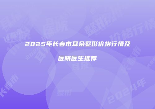 2025年长春市耳朵整形价格行情及医院医生推荐