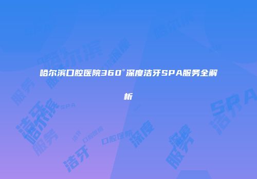 哈尔滨口腔医院360°深度洁牙SPA服务全解析