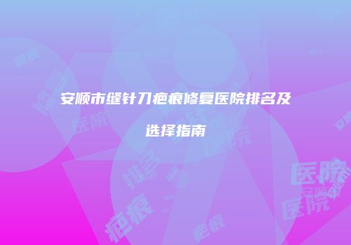 安顺市缝针刀疤痕修复医院排名及选择指南