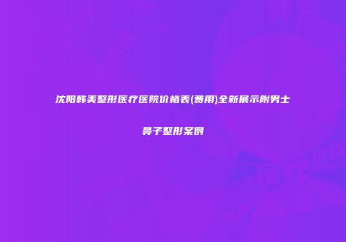 沈阳韩美整形医疗医院价格表(费用)全新展示附男士鼻子整形案例