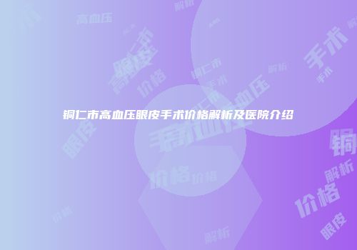 铜仁市高血压眼皮手术价格解析及医院介绍
