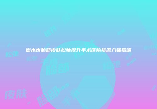 衡水市脸部皮肤松弛提升手术医院排名八强揭晓