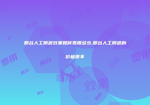 邢台人工阴道效果如何费用多少,邢台人工阴道的价格贵不