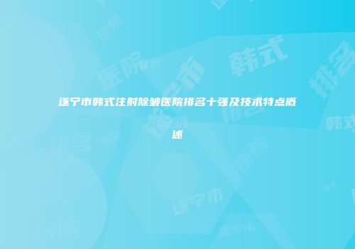 遂宁市韩式注射除皱医院排名十强及技术特点概述