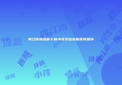 内江市排名前十的小孩牙齿涂氟医院推荐
