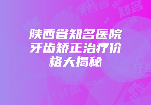 陕西省知名医院牙齿矫正治疗价格大揭秘