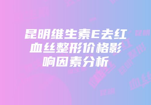 昆明维生素E去红血丝整形价格影响因素分析