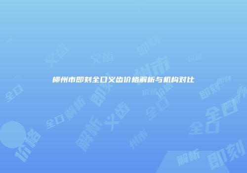 柳州市即刻全口义齿价格解析与机构对比