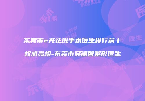 东莞市e光祛斑手术医生排行前十权威亮相-东莞市吴德智整形医生