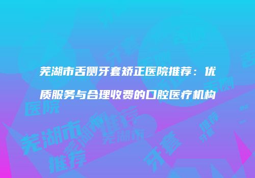 芜湖市舌侧牙套矫正医院推荐：优质服务与合理收费的口腔医疗机构