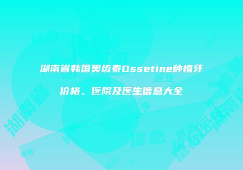 湖南省韩国奥齿泰Ossetine种植牙价格、医院及医生信息大全