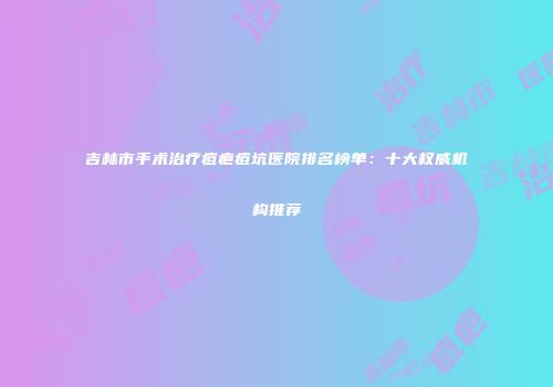 吉林市手术治疗痘疤痘坑医院排名榜单：十大权威机构推荐