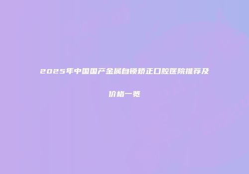 2025年中国国产金属自锁矫正口腔医院推荐及价格一览
