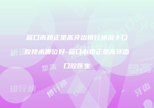 营口市矫正垫高牙齿排行榜前十口腔技术哪位好-营口市矫正垫高牙齿口腔医生