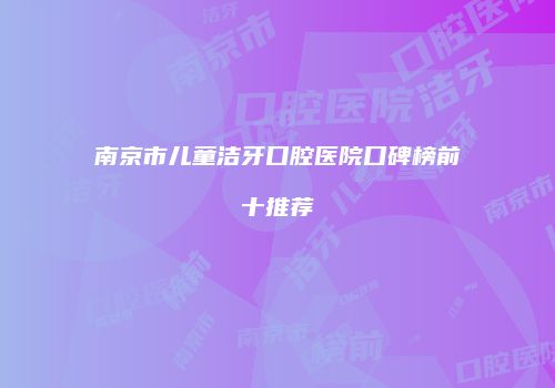 南京市儿童洁牙口腔医院口碑榜前十推荐